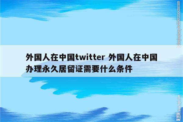 外国人在中国twitter 外国人在中国办理永久居留证需要什么条件
