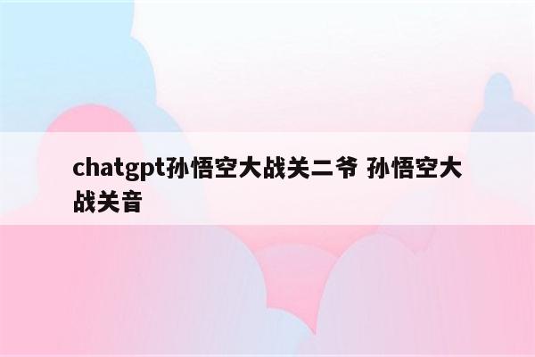 chatgpt孙悟空大战关二爷 孙悟空大战关音