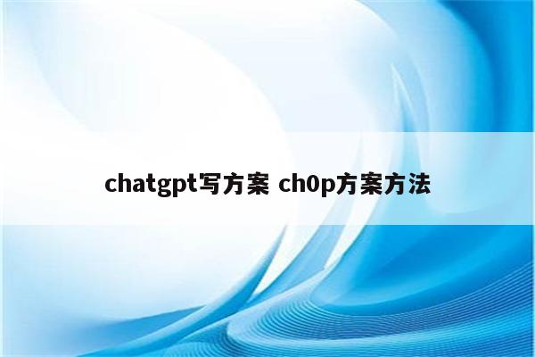 chatgpt写方案 ch0p方案方法