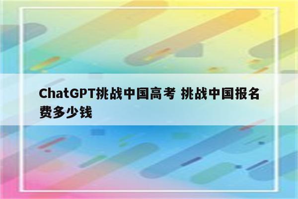ChatGPT挑战中国高考 挑战中国报名费多少钱