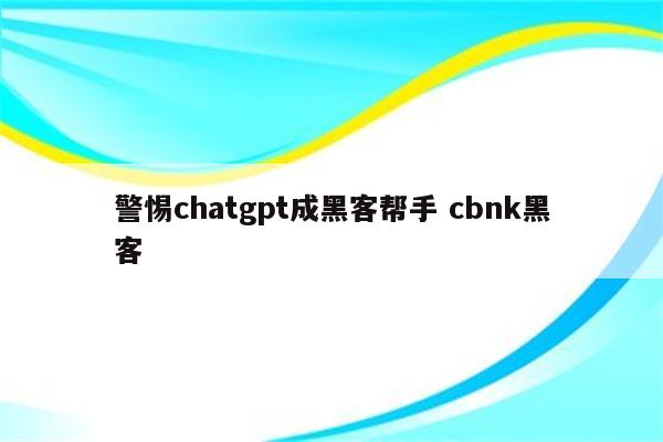 警惕chatgpt成黑客帮手 cbnk黑客