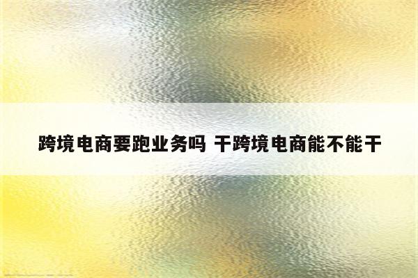跨境电商要跑业务吗 干跨境电商能不能干