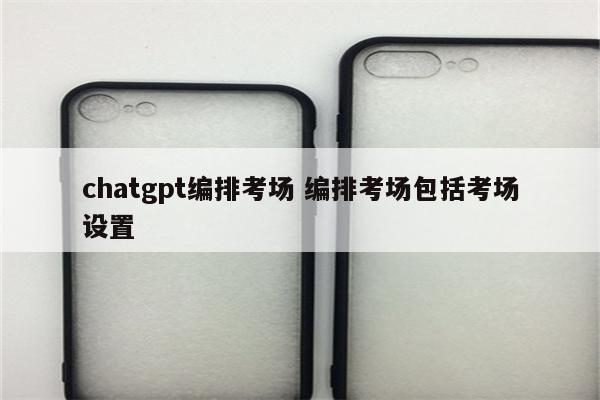 chatgpt编排考场 编排考场包括考场设置