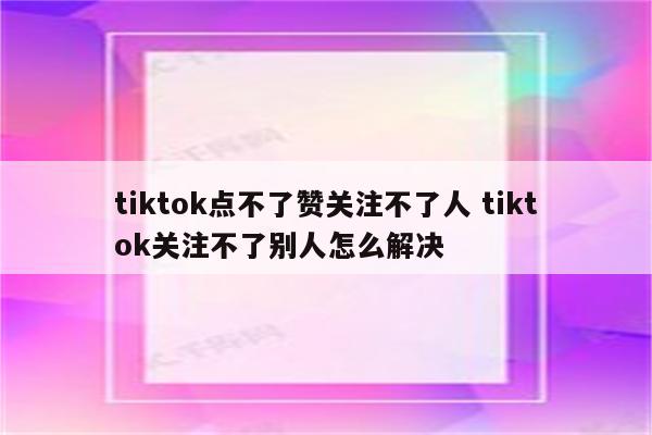 tiktok点不了赞关注不了人 tiktok关注不了别人怎么解决