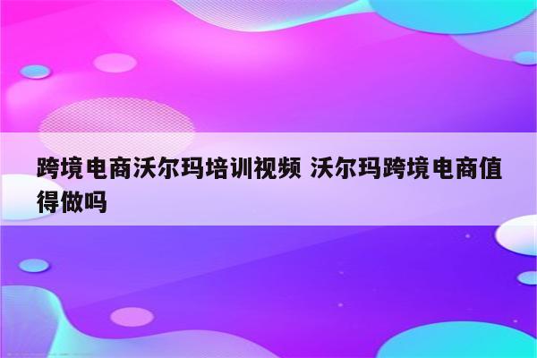 跨境电商沃尔玛培训视频 沃尔玛跨境电商值得做吗