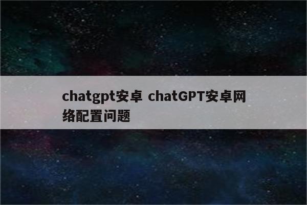 chatgpt安卓 chatGPT安卓网络配置问题