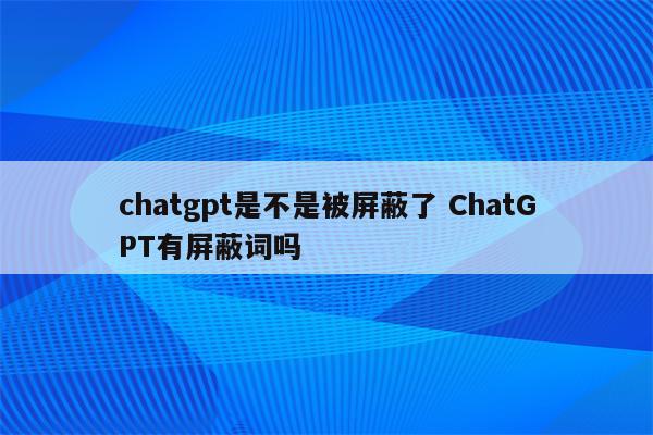 chatgpt是不是被屏蔽了 ChatGPT有屏蔽词吗