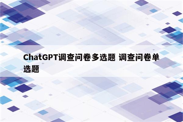 ChatGPT调查问卷多选题 调查问卷单选题