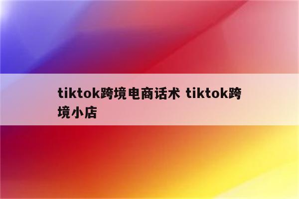 tiktok跨境电商话术 tiktok跨境小店