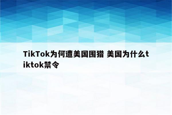 TikTok为何遭美国围猎 美国为什么tiktok禁令
