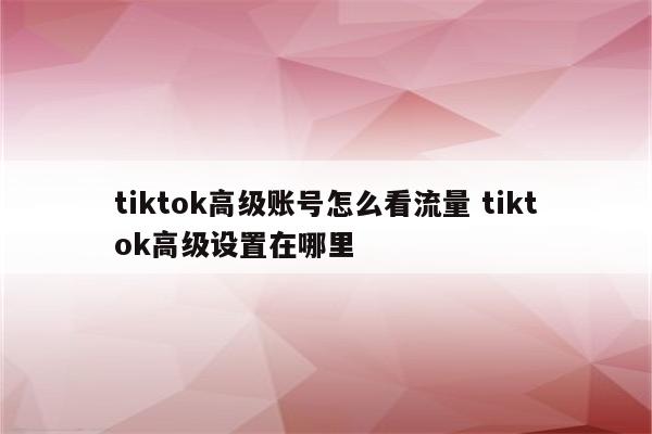 tiktok高级账号怎么看流量 tiktok高级设置在哪里