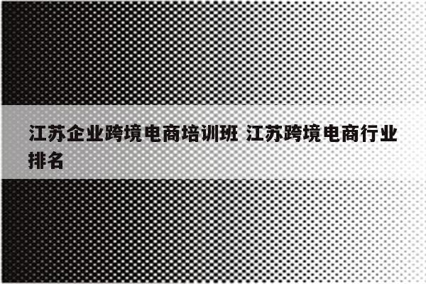 江苏企业跨境电商培训班 江苏跨境电商行业排名
