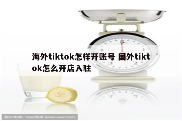 海外tiktok怎样开账号 国外tiktok怎么开店入驻