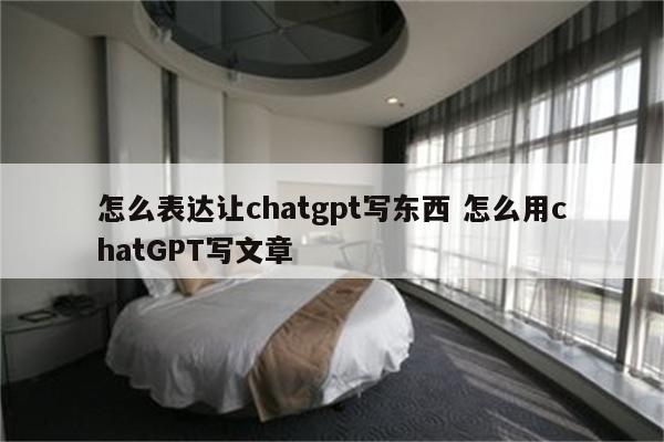 怎么表达让chatgpt写东西 怎么用chatGPT写文章