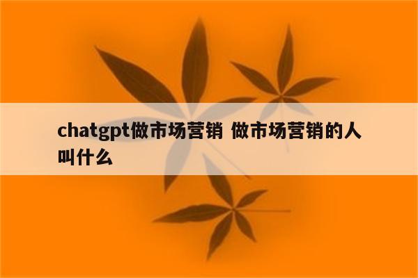chatgpt做市场营销 做市场营销的人叫什么