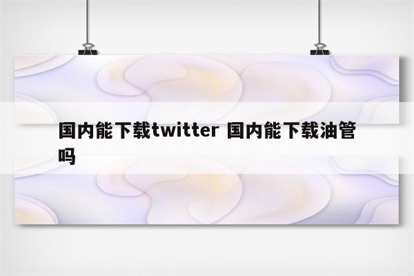 国内能下载twitter 国内能下载油管吗