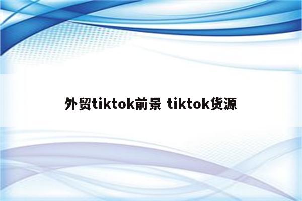 外贸tiktok前景 tiktok货源