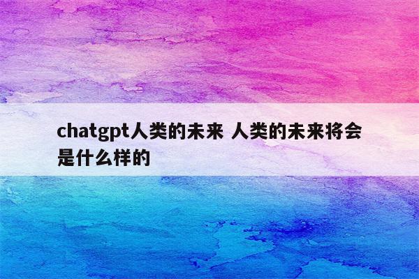 chatgpt人类的未来 人类的未来将会是什么样的
