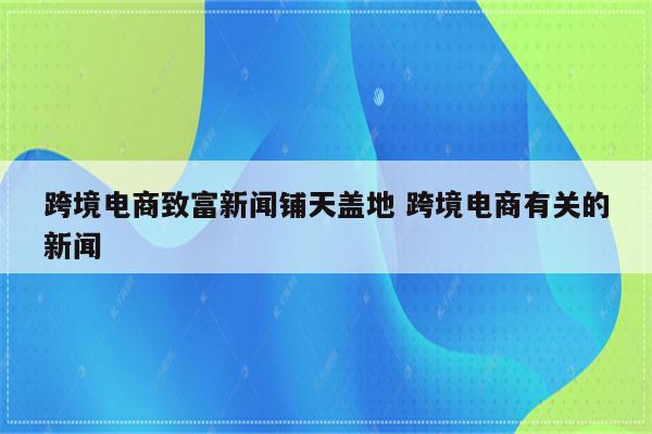 跨境电商致富新闻铺天盖地 跨境电商有关的新闻