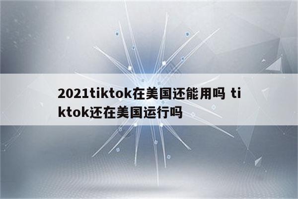 2021tiktok在美国还能用吗 tiktok还在美国运行吗