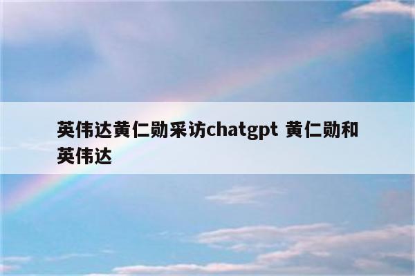 英伟达黄仁勋采访chatgpt 黄仁勋和英伟达