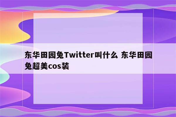 东华田园兔Twitter叫什么 东华田园兔超美cos装