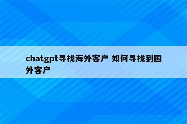 chatgpt寻找海外客户 如何寻找到国外客户