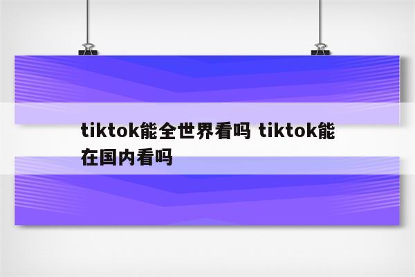 tiktok能全世界看吗 tiktok能在国内看吗