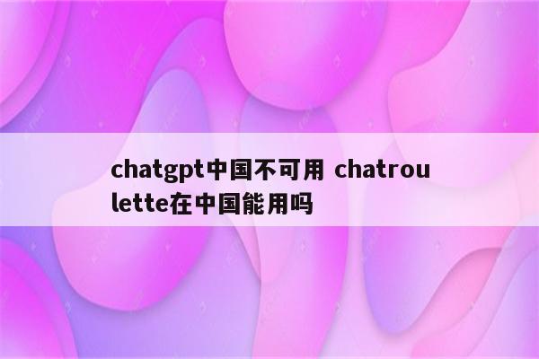 chatgpt中国不可用 chatroulette在中国能用吗