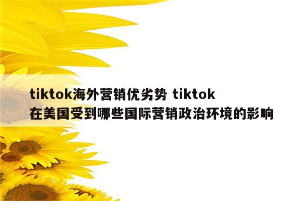 tiktok海外营销优劣势 tiktok在美国受到哪些国际营销政治环境的影响