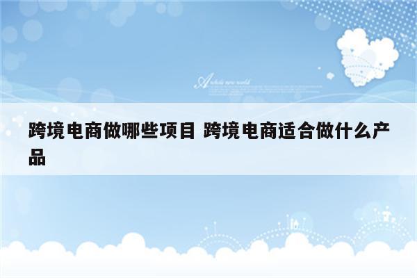 跨境电商做哪些项目 跨境电商适合做什么产品
