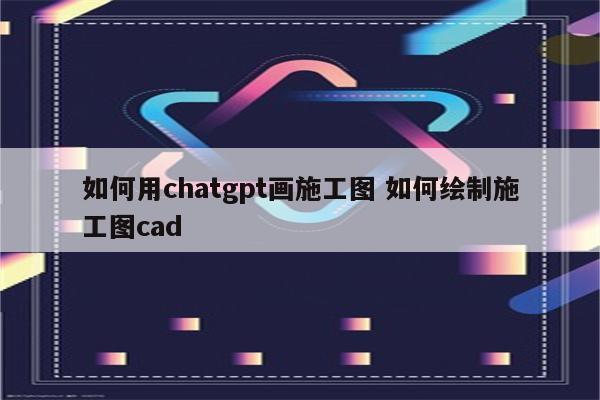 如何用chatgpt画施工图 如何绘制施工图cad