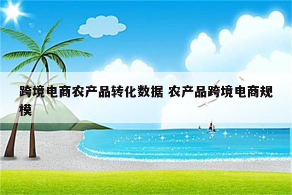 跨境电商农产品转化数据 农产品跨境电商规模