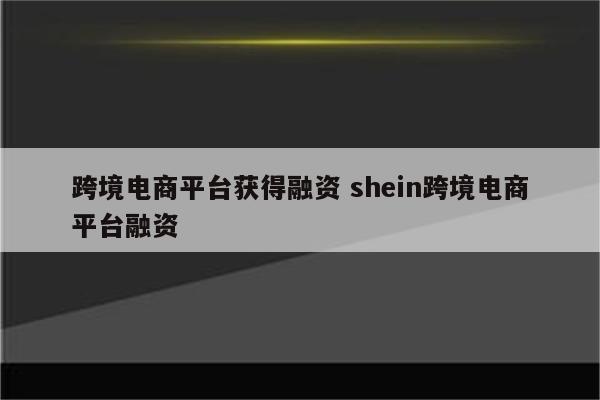 跨境电商平台获得融资 shein跨境电商平台融资