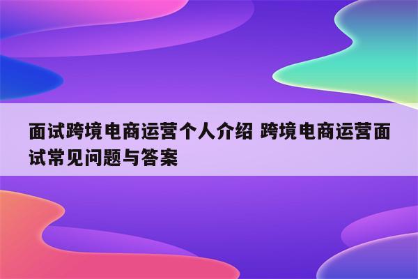 面试跨境电商运营个人介绍 跨境电商运营面试常见问题与答案