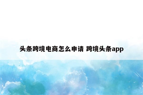 头条跨境电商怎么申请 跨境头条app