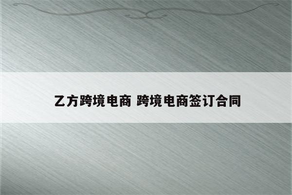 乙方跨境电商 跨境电商签订合同