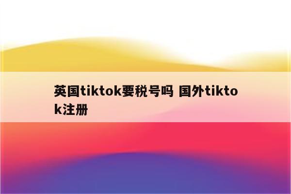 英国tiktok要税号吗 国外tiktok注册