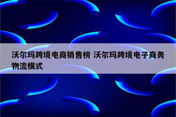 沃尔玛跨境电商销售榜 沃尔玛跨境电子商务物流模式
