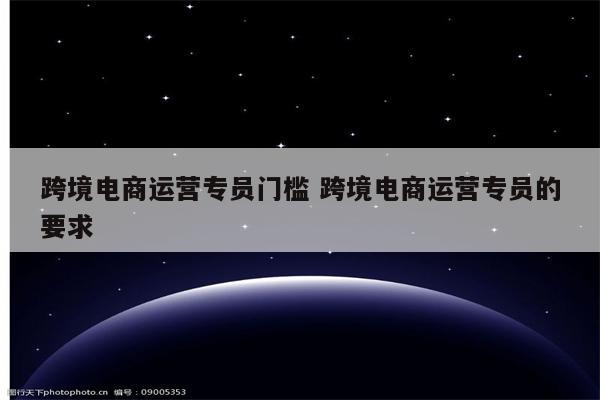 跨境电商运营专员门槛 跨境电商运营专员的要求