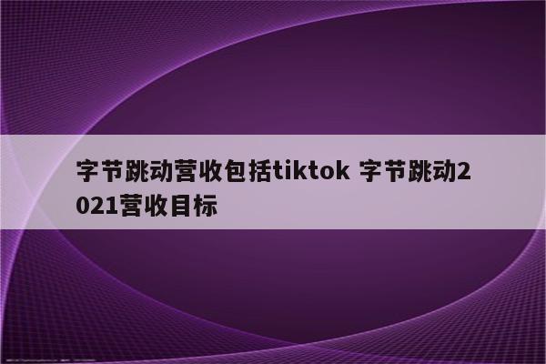 字节跳动营收包括tiktok 字节跳动2021营收目标