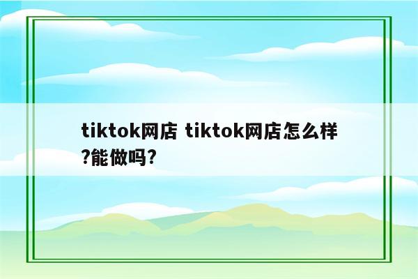 tiktok网店 tiktok网店怎么样?能做吗?