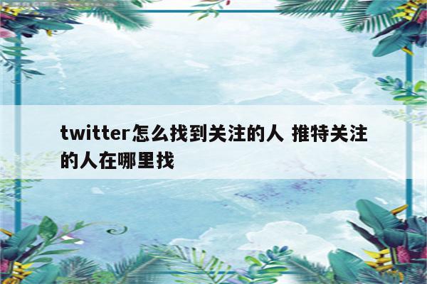 twitter怎么找到关注的人 推特关注的人在哪里找