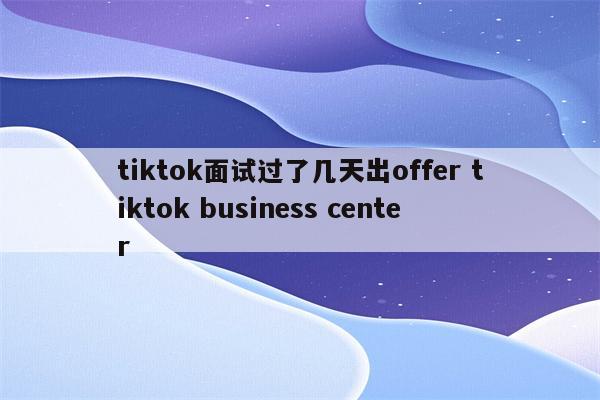 tiktok面试过了几天出offer tiktok business center