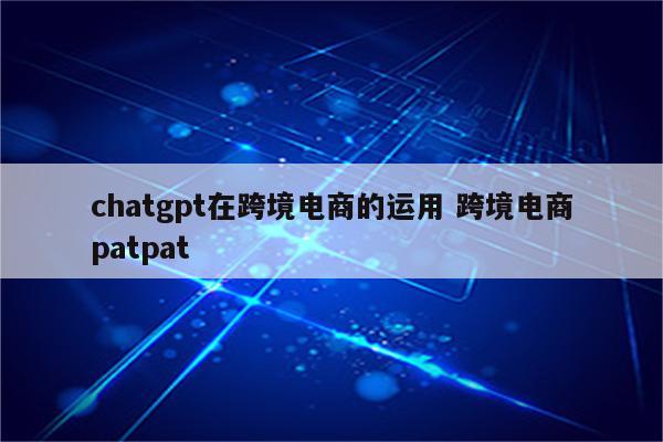 chatgpt在跨境电商的运用 跨境电商patpat