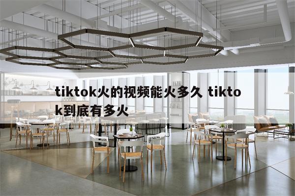 tiktok火的视频能火多久 tiktok到底有多火