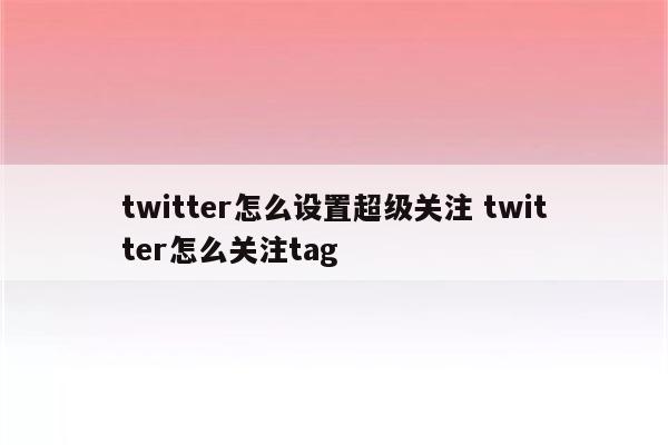 twitter怎么设置超级关注 twitter怎么关注tag