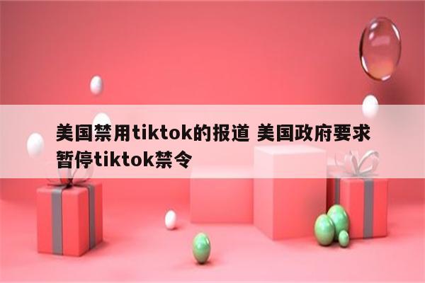 美国禁用tiktok的报道 美国政府要求暂停tiktok禁令