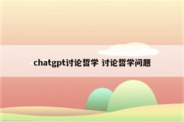 chatgpt讨论哲学 讨论哲学问题