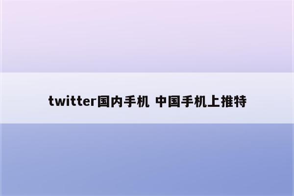twitter国内手机 中国手机上推特